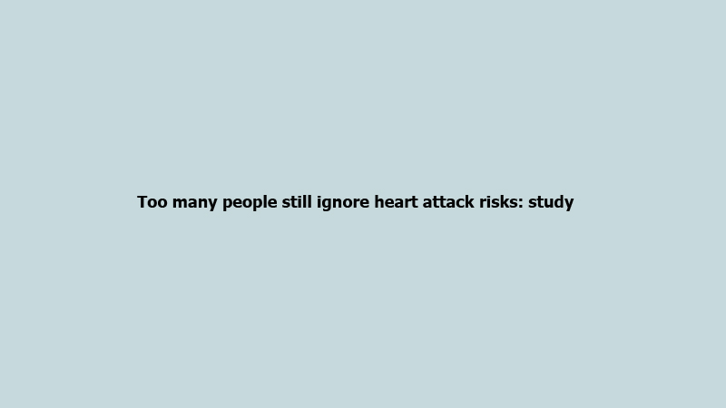 Too many people still ignore heart attack risks: study