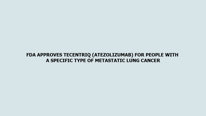 FDA approves Tecentriq (Atezolizumab) for people with a specific type of metastatic lung cancer