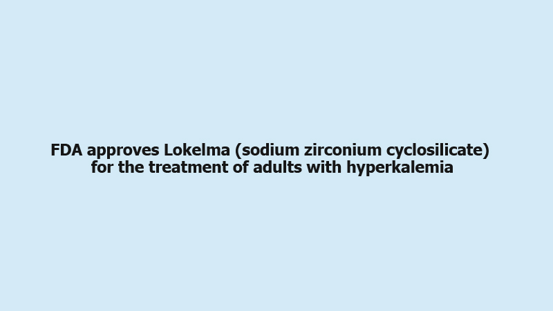 FDA approves Lokelma (sodium zirconium cyclosilicate) for the treatment of adults with hyperkalemia