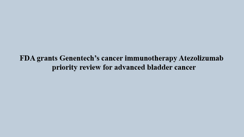 FDA grants Genentech�s cancer immunotherapy Atezolizumab priority review for advanced bladder cancer