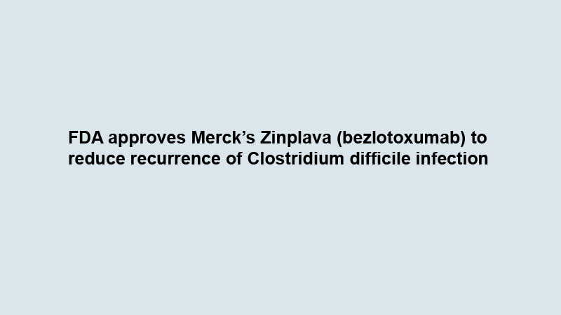 FDA approves Merck’s Zinplava (bezlotoxumab) to reduce recurrence of Clostridium difficile infection