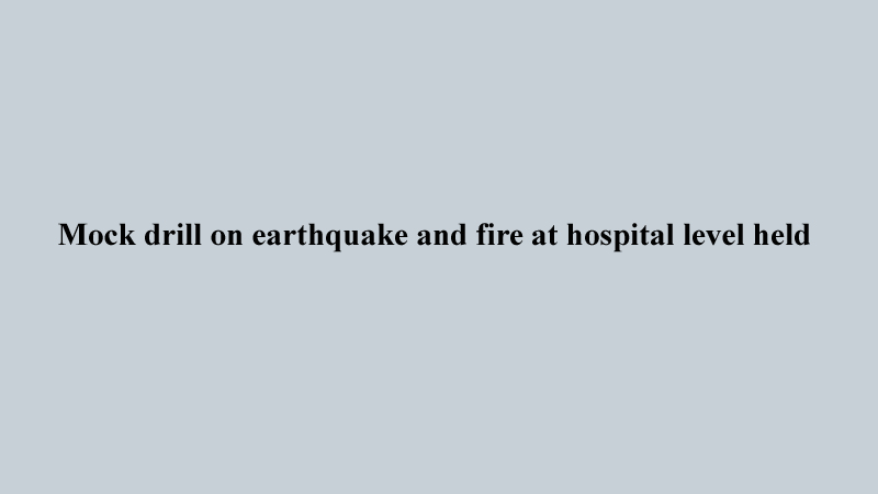 Mock drill on earthquake and fire at hospital level held  