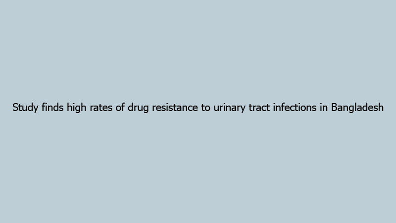 Study finds high rates of drug resistance to urinary tract infections in Bangladesh