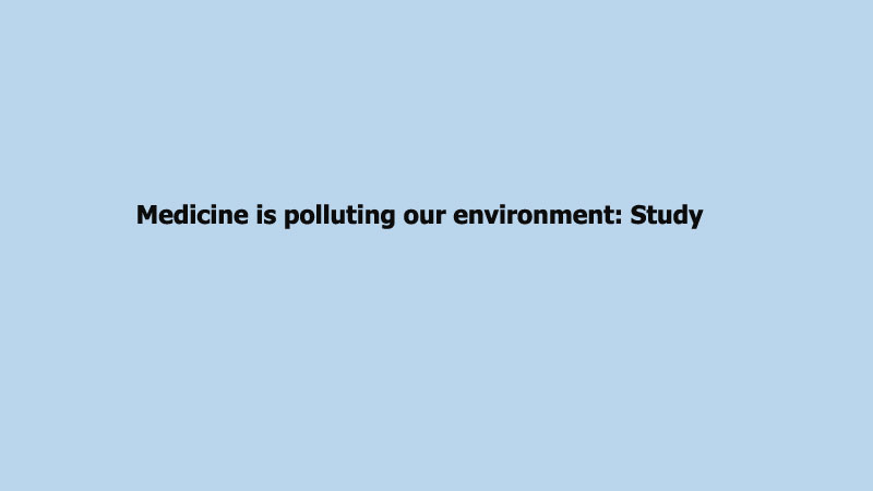 Medicine is polluting our environment: Study