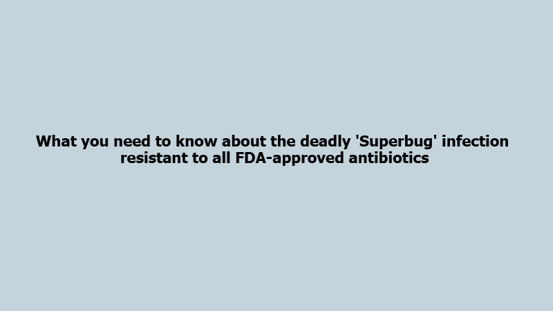 What you need to know about the deadly 'Superbug' infection resistant to all FDA-approved antibiotics