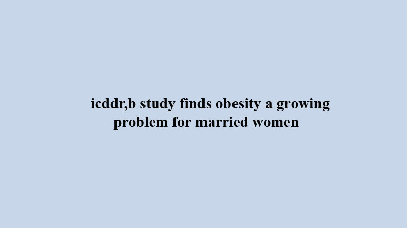 icddr,b study finds obesity a growing problem for married women 