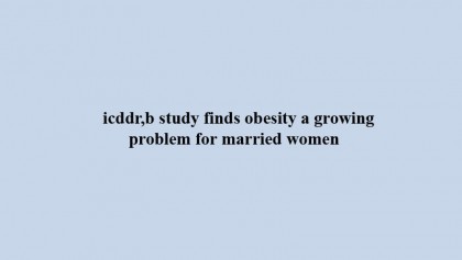 icddr,b study finds obesity a growing problem for married women 