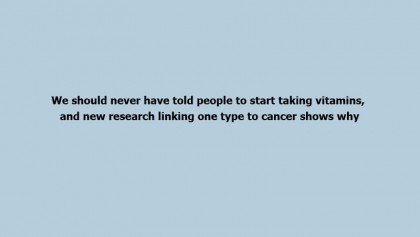 We should never have told people to start taking vitamins, and new research linking one type to cancer shows why