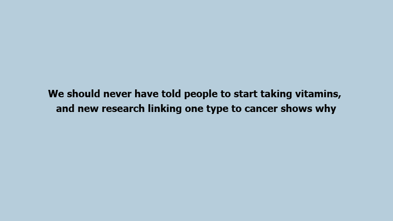 We should never have told people to start taking vitamins, and new research linking one type to cancer shows why